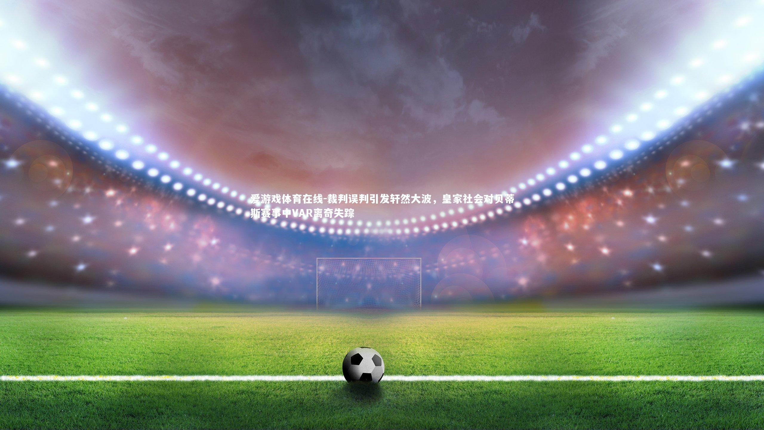 裁判误判引发轩然大波,皇家社会对贝蒂斯赛事中VAR离奇失踪
